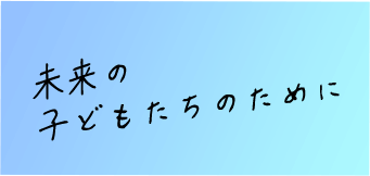 未来の 子どもたちのために